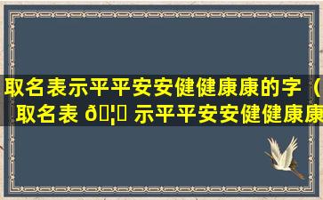 取名表示平平安安健健康康的字（取名表 🦋 示平平安安健健康康的字有那些）